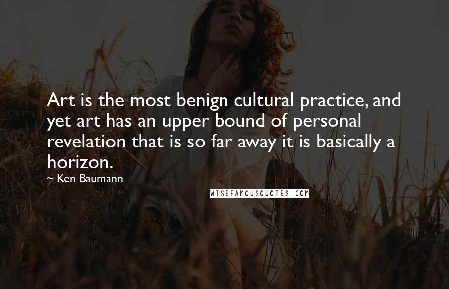 Ken Baumann Quotes: Art is the most benign cultural practice, and yet art has an upper bound of personal revelation that is so far away it is basically a horizon.