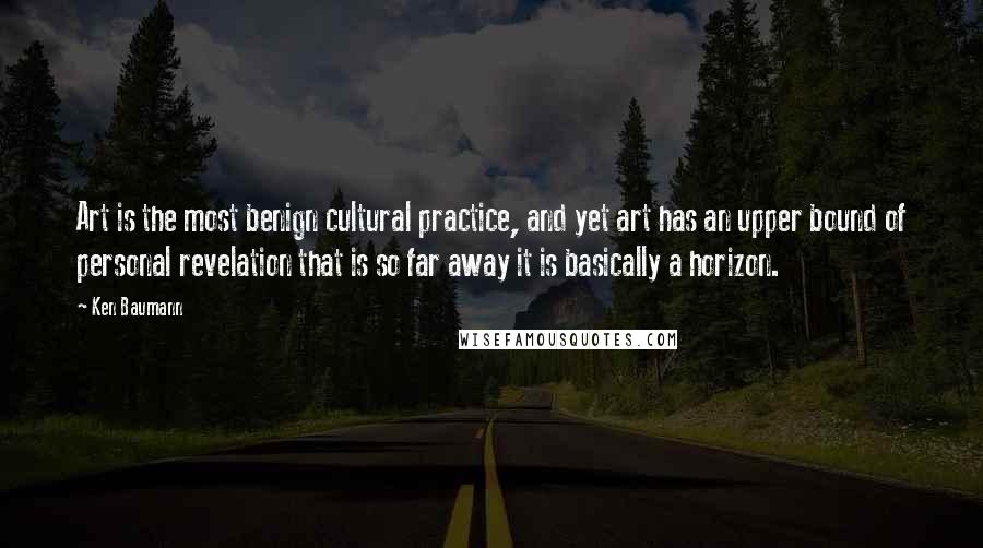 Ken Baumann Quotes: Art is the most benign cultural practice, and yet art has an upper bound of personal revelation that is so far away it is basically a horizon.