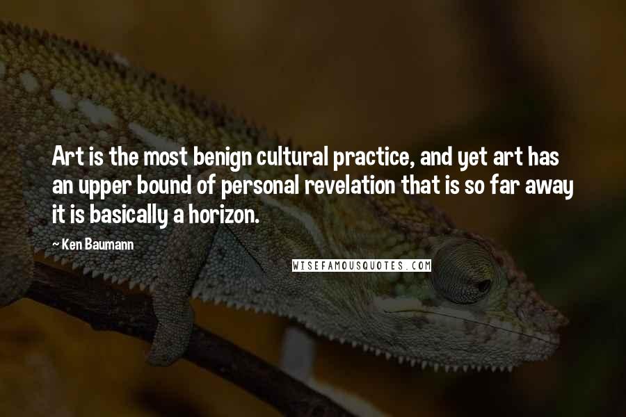 Ken Baumann Quotes: Art is the most benign cultural practice, and yet art has an upper bound of personal revelation that is so far away it is basically a horizon.