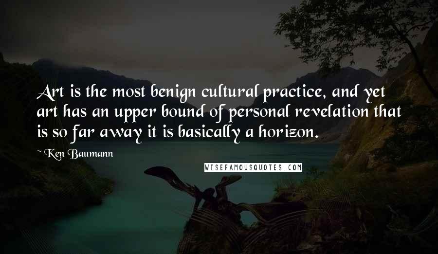 Ken Baumann Quotes: Art is the most benign cultural practice, and yet art has an upper bound of personal revelation that is so far away it is basically a horizon.