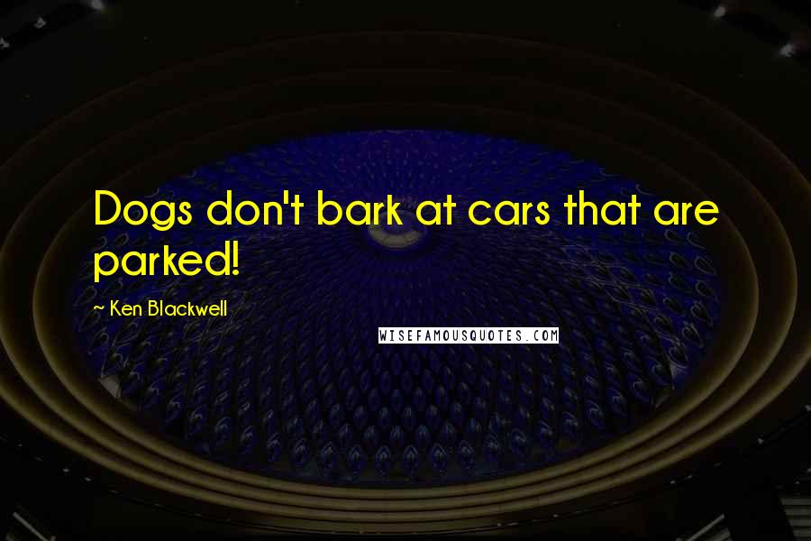 Ken Blackwell Quotes: Dogs don't bark at cars that are parked!