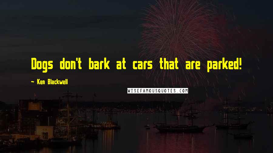 Ken Blackwell Quotes: Dogs don't bark at cars that are parked!