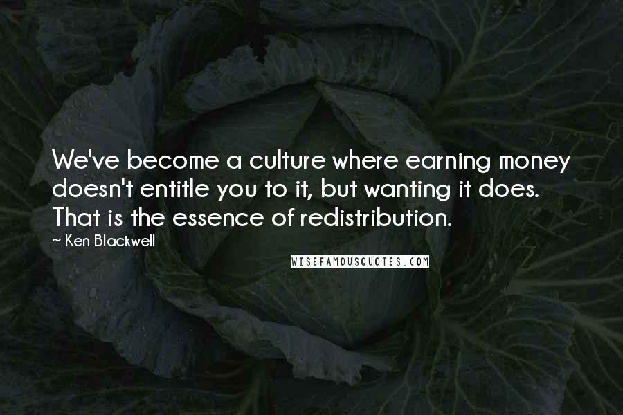 Ken Blackwell Quotes: We've become a culture where earning money doesn't entitle you to it, but wanting it does. That is the essence of redistribution.