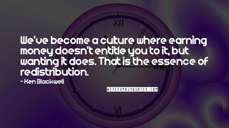 Ken Blackwell Quotes: We've become a culture where earning money doesn't entitle you to it, but wanting it does. That is the essence of redistribution.