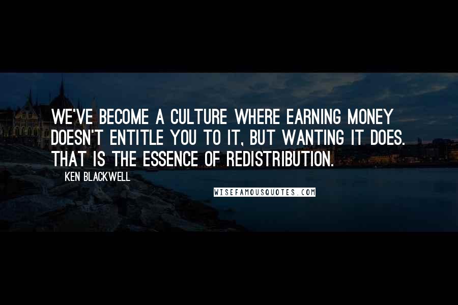 Ken Blackwell Quotes: We've become a culture where earning money doesn't entitle you to it, but wanting it does. That is the essence of redistribution.