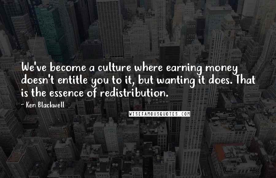 Ken Blackwell Quotes: We've become a culture where earning money doesn't entitle you to it, but wanting it does. That is the essence of redistribution.
