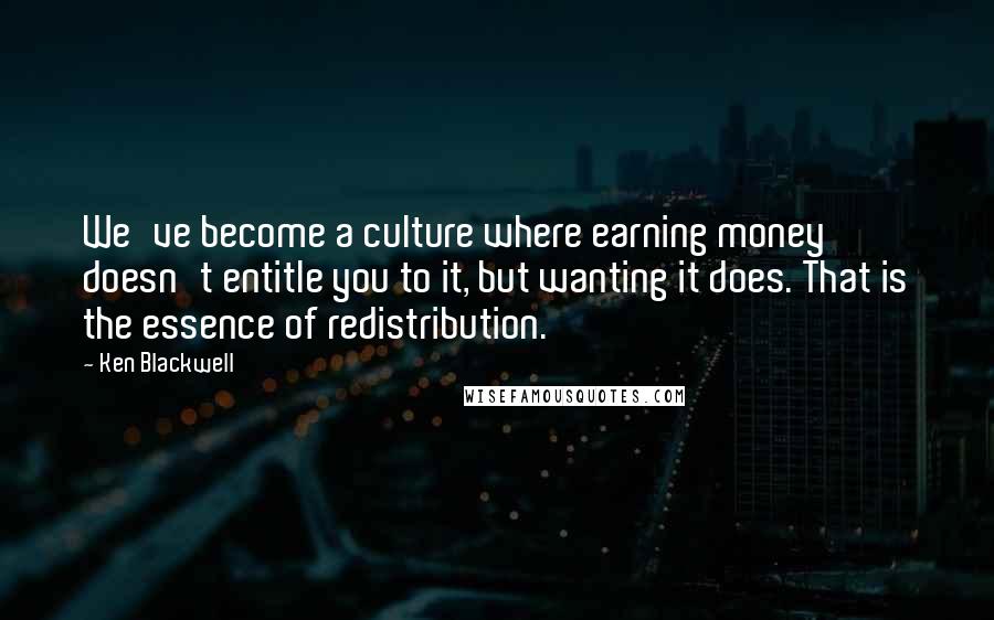 Ken Blackwell Quotes: We've become a culture where earning money doesn't entitle you to it, but wanting it does. That is the essence of redistribution.