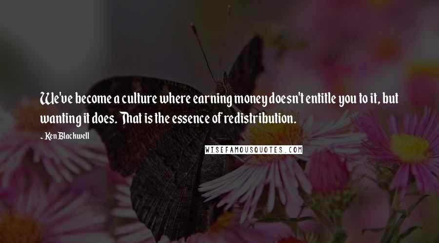 Ken Blackwell Quotes: We've become a culture where earning money doesn't entitle you to it, but wanting it does. That is the essence of redistribution.