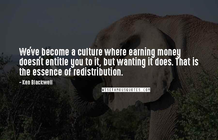 Ken Blackwell Quotes: We've become a culture where earning money doesn't entitle you to it, but wanting it does. That is the essence of redistribution.