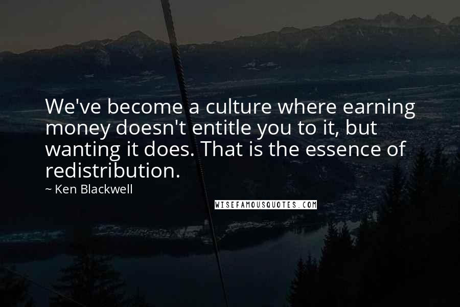 Ken Blackwell Quotes: We've become a culture where earning money doesn't entitle you to it, but wanting it does. That is the essence of redistribution.