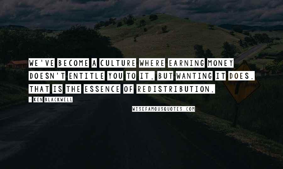 Ken Blackwell Quotes: We've become a culture where earning money doesn't entitle you to it, but wanting it does. That is the essence of redistribution.