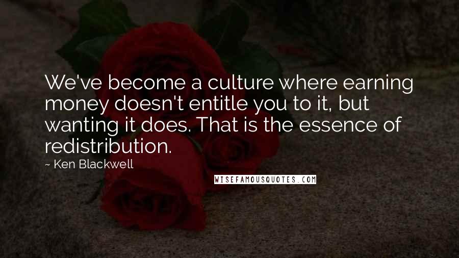 Ken Blackwell Quotes: We've become a culture where earning money doesn't entitle you to it, but wanting it does. That is the essence of redistribution.