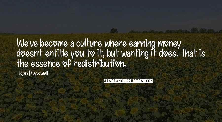 Ken Blackwell Quotes: We've become a culture where earning money doesn't entitle you to it, but wanting it does. That is the essence of redistribution.