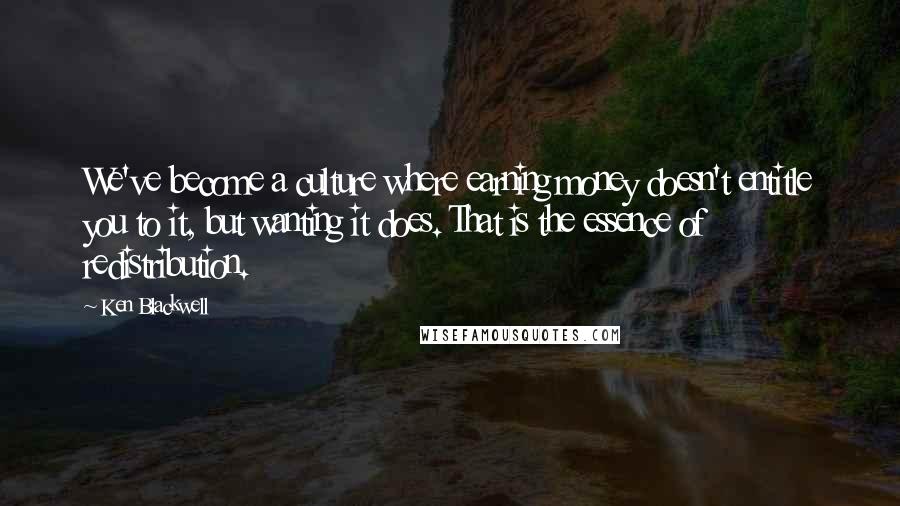Ken Blackwell Quotes: We've become a culture where earning money doesn't entitle you to it, but wanting it does. That is the essence of redistribution.