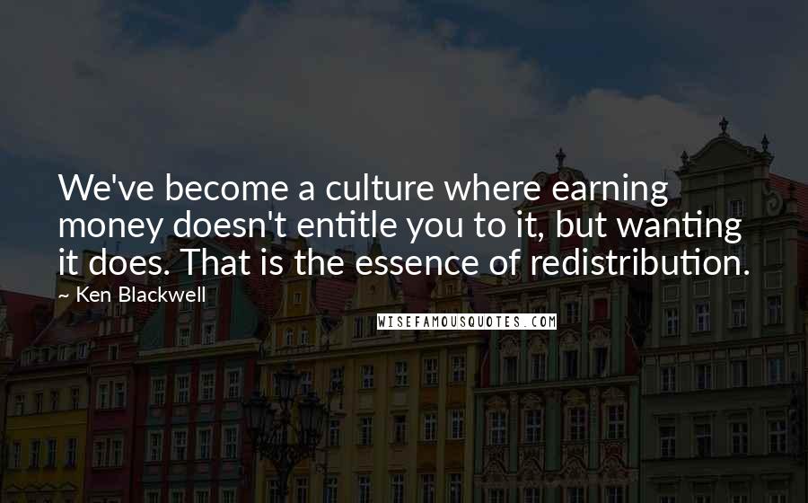 Ken Blackwell Quotes: We've become a culture where earning money doesn't entitle you to it, but wanting it does. That is the essence of redistribution.