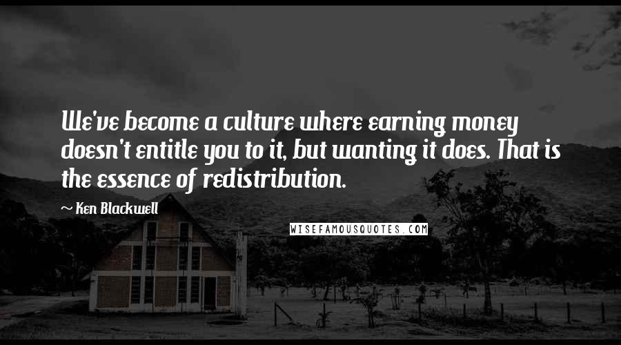 Ken Blackwell Quotes: We've become a culture where earning money doesn't entitle you to it, but wanting it does. That is the essence of redistribution.