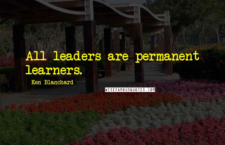 Ken Blanchard Quotes: All leaders are permanent learners.