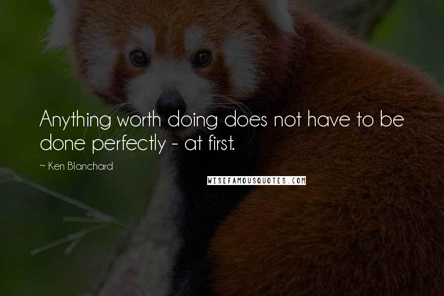 Ken Blanchard Quotes: Anything worth doing does not have to be done perfectly - at first.