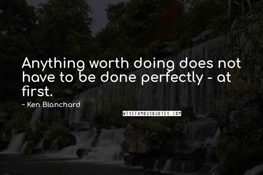 Ken Blanchard Quotes: Anything worth doing does not have to be done perfectly - at first.