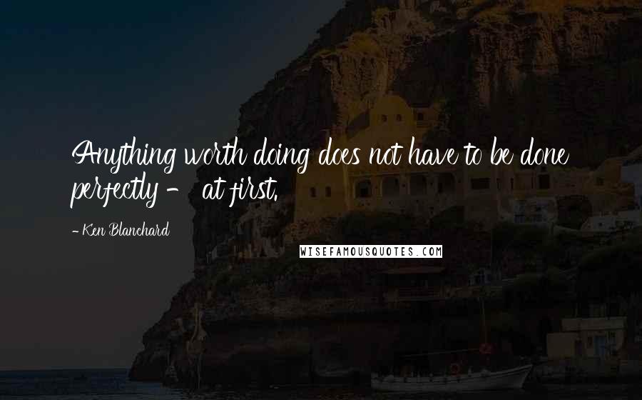 Ken Blanchard Quotes: Anything worth doing does not have to be done perfectly - at first.