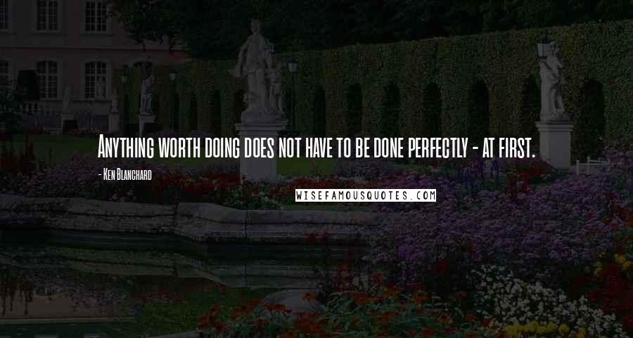 Ken Blanchard Quotes: Anything worth doing does not have to be done perfectly - at first.