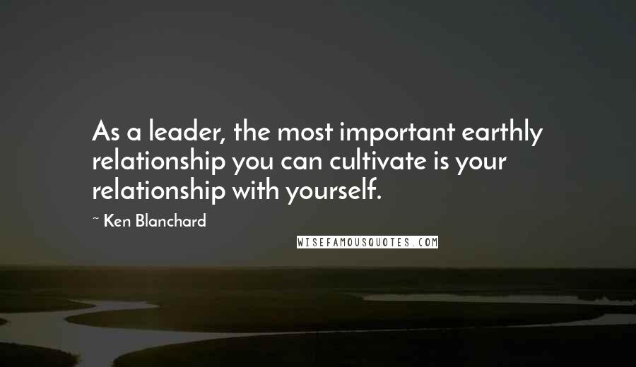 Ken Blanchard Quotes: As a leader, the most important earthly relationship you can cultivate is your relationship with yourself.