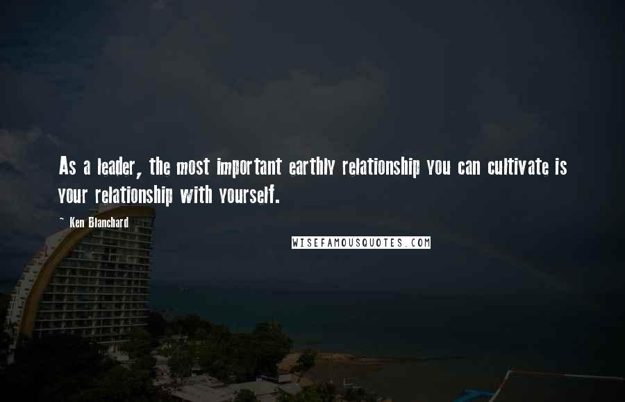 Ken Blanchard Quotes: As a leader, the most important earthly relationship you can cultivate is your relationship with yourself.