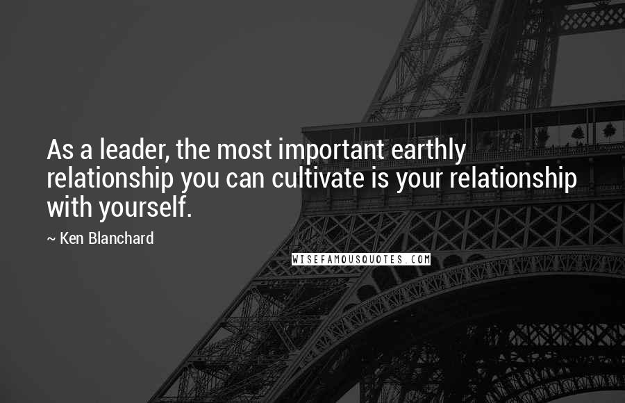 Ken Blanchard Quotes: As a leader, the most important earthly relationship you can cultivate is your relationship with yourself.