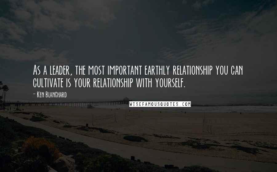 Ken Blanchard Quotes: As a leader, the most important earthly relationship you can cultivate is your relationship with yourself.