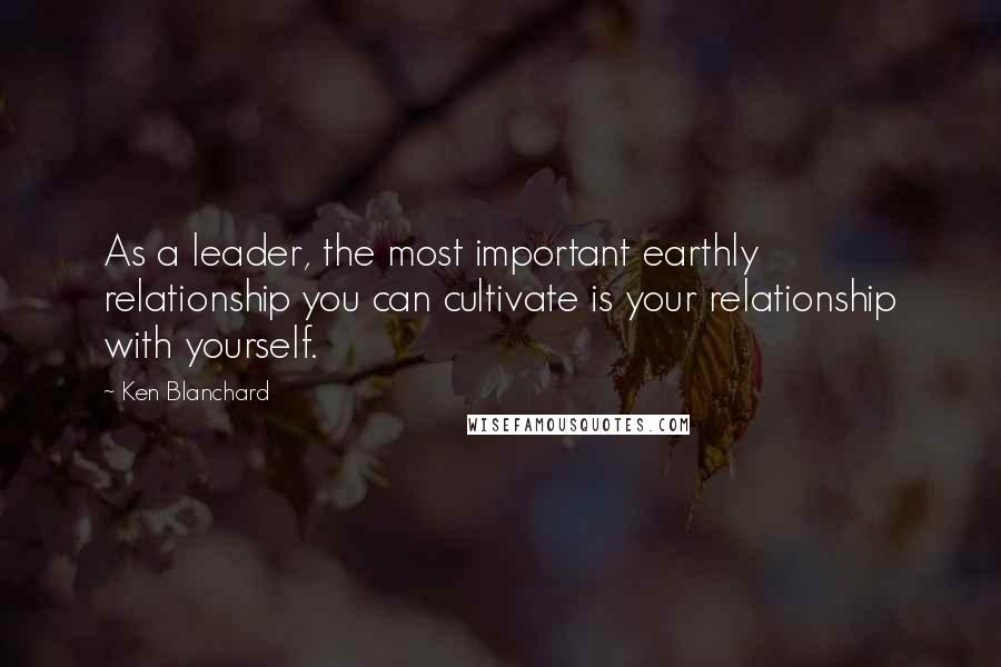 Ken Blanchard Quotes: As a leader, the most important earthly relationship you can cultivate is your relationship with yourself.