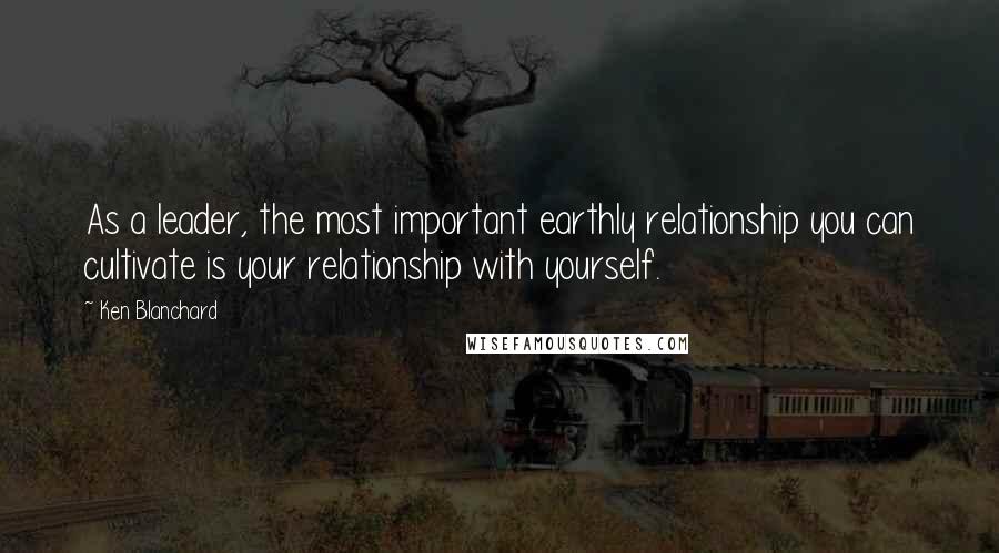 Ken Blanchard Quotes: As a leader, the most important earthly relationship you can cultivate is your relationship with yourself.