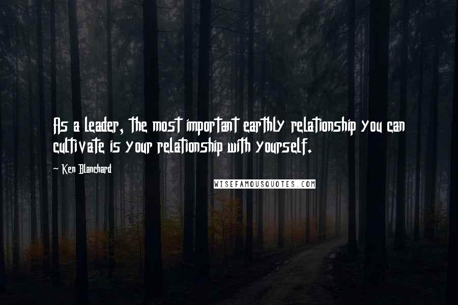 Ken Blanchard Quotes: As a leader, the most important earthly relationship you can cultivate is your relationship with yourself.