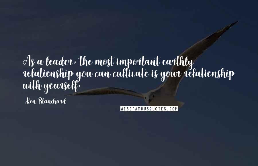 Ken Blanchard Quotes: As a leader, the most important earthly relationship you can cultivate is your relationship with yourself.