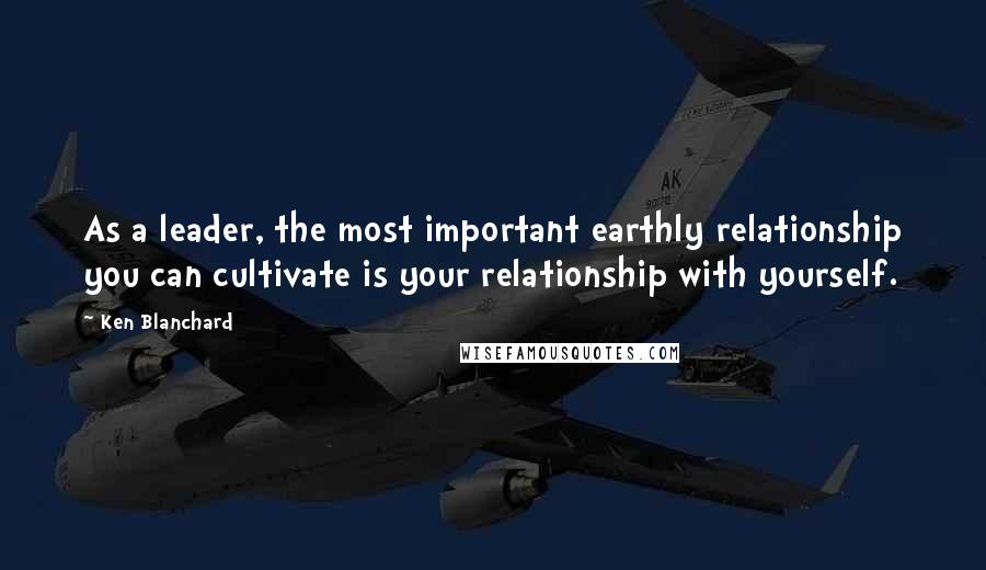 Ken Blanchard Quotes: As a leader, the most important earthly relationship you can cultivate is your relationship with yourself.