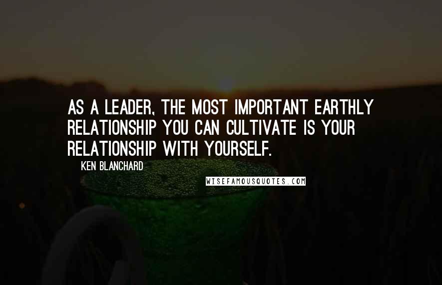 Ken Blanchard Quotes: As a leader, the most important earthly relationship you can cultivate is your relationship with yourself.