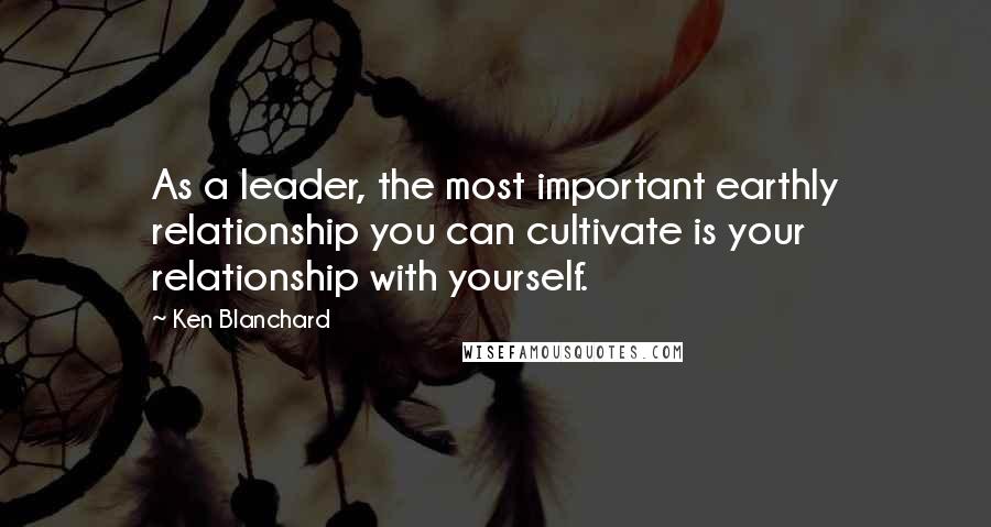 Ken Blanchard Quotes: As a leader, the most important earthly relationship you can cultivate is your relationship with yourself.