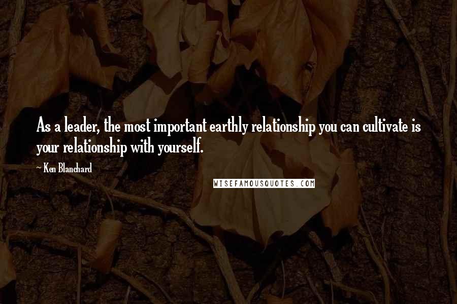 Ken Blanchard Quotes: As a leader, the most important earthly relationship you can cultivate is your relationship with yourself.