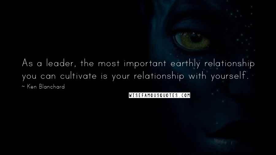 Ken Blanchard Quotes: As a leader, the most important earthly relationship you can cultivate is your relationship with yourself.