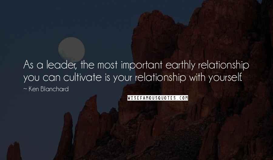 Ken Blanchard Quotes: As a leader, the most important earthly relationship you can cultivate is your relationship with yourself.