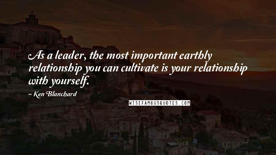 Ken Blanchard Quotes: As a leader, the most important earthly relationship you can cultivate is your relationship with yourself.