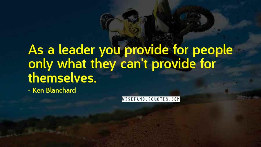 Ken Blanchard Quotes: As a leader you provide for people only what they can't provide for themselves.