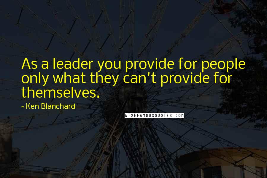 Ken Blanchard Quotes: As a leader you provide for people only what they can't provide for themselves.