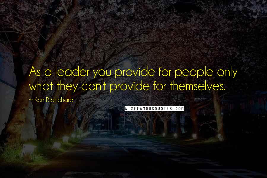 Ken Blanchard Quotes: As a leader you provide for people only what they can't provide for themselves.