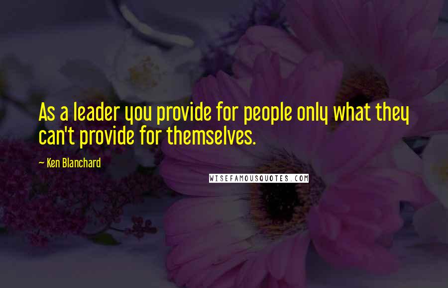 Ken Blanchard Quotes: As a leader you provide for people only what they can't provide for themselves.