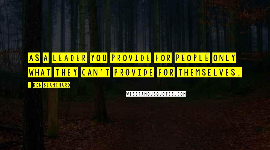 Ken Blanchard Quotes: As a leader you provide for people only what they can't provide for themselves.