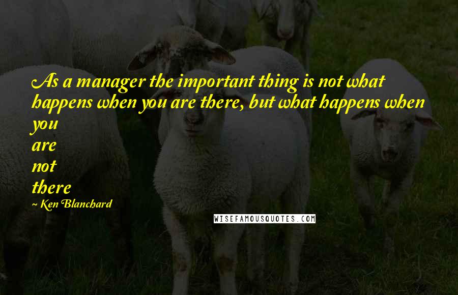 Ken Blanchard Quotes: As a manager the important thing is not what happens when you are there, but what happens when you are not there