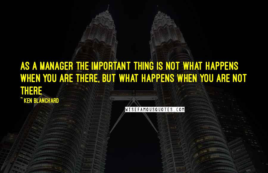Ken Blanchard Quotes: As a manager the important thing is not what happens when you are there, but what happens when you are not there