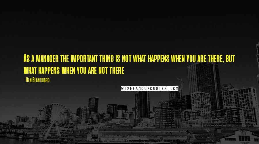 Ken Blanchard Quotes: As a manager the important thing is not what happens when you are there, but what happens when you are not there