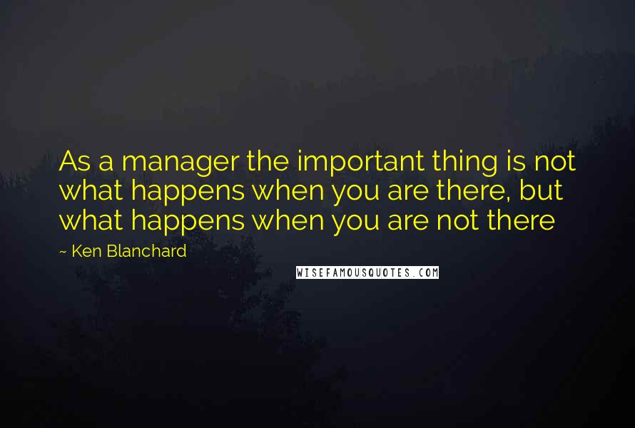 Ken Blanchard Quotes: As a manager the important thing is not what happens when you are there, but what happens when you are not there