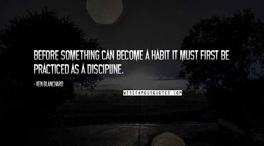 Ken Blanchard Quotes: Before something can become a habit it must first be practiced as a discipline.